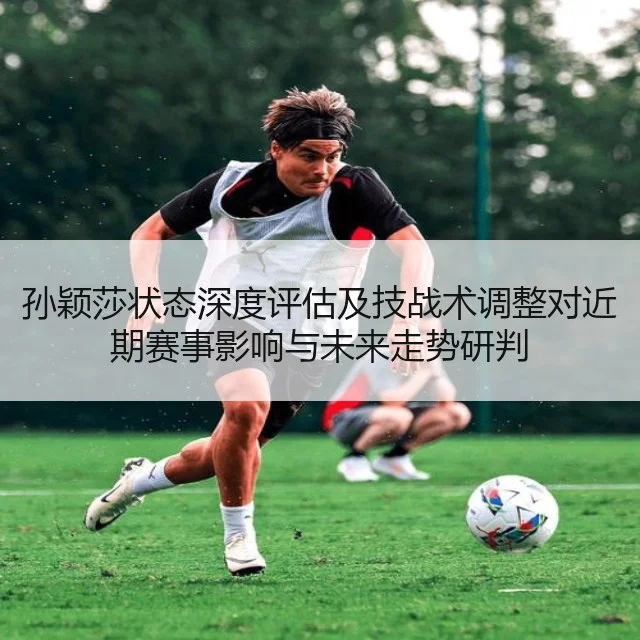 孙颖莎状态深度评估及技战术调整对近期赛事影响与未来走势研判